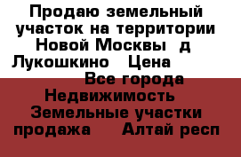 Продаю земельный участок на территории Новой Москвы, д. Лукошкино › Цена ­ 1 450 000 - Все города Недвижимость » Земельные участки продажа   . Алтай респ.